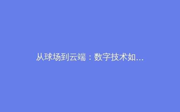 从球场到云端：数字技术如何重塑现代体育的观看与互动体验