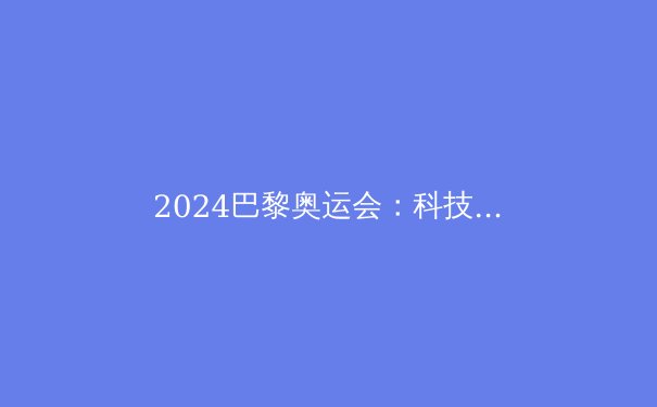 2024巴黎奥运会：科技与环保共舞，巨星云集再创辉煌 - 3