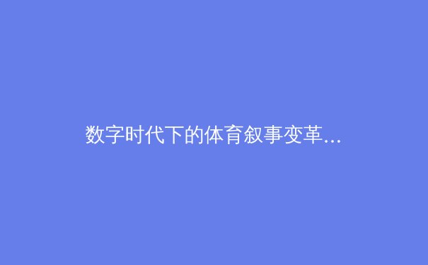 数字时代下的体育叙事变革：从数据可视化到沉浸式观赛体验 - 3