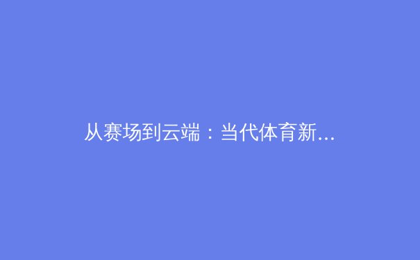 从赛场到云端：当代体育新闻传播的范式转移与球迷体验革命 - 3