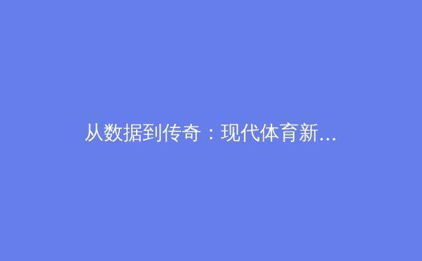 从数据到传奇：现代体育新闻如何重塑我们的观赛体验 - 3